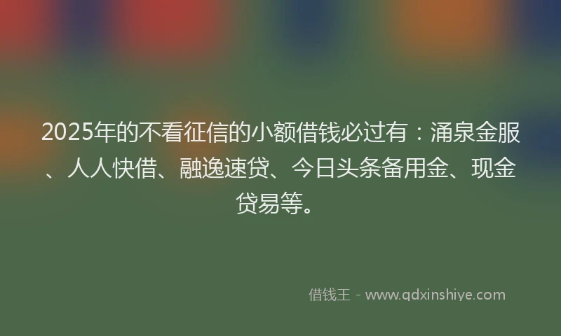 2025年的不看征信的小额借钱必过有：涌泉金服、人人快借、融逸速贷、今日头条备用金、现金贷易等。