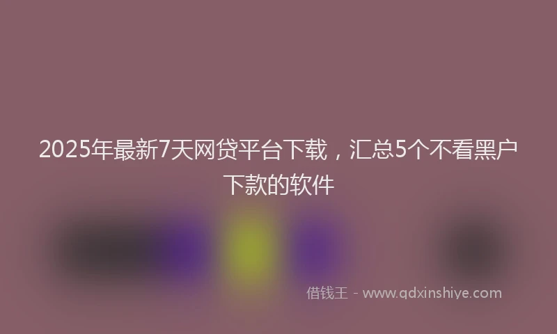 2025年最新7天网贷平台下载，汇总5个不看黑户下款的软件