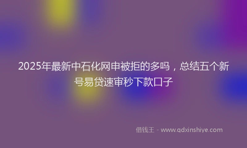 2025年最新中石化网申被拒的多吗，总结五个新号易贷速审秒下款口子