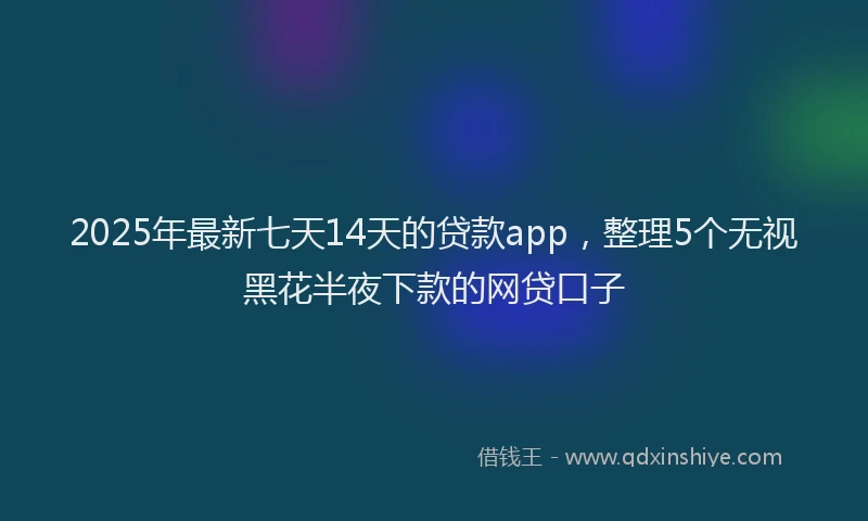 2025年最新七天14天的贷款app，整理5个无视黑花半夜下款的网贷口子
