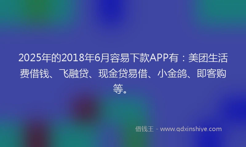 2025年的2018年6月容易下款APP有：美团生活费借钱、飞融贷、现金贷易借、小金鸽、即客购等。