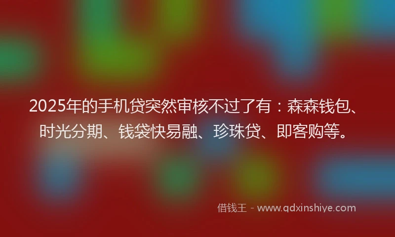 2025年的手机贷突然审核不过了有：森森钱包、时光分期、钱袋快易融、珍珠贷、即客购等。