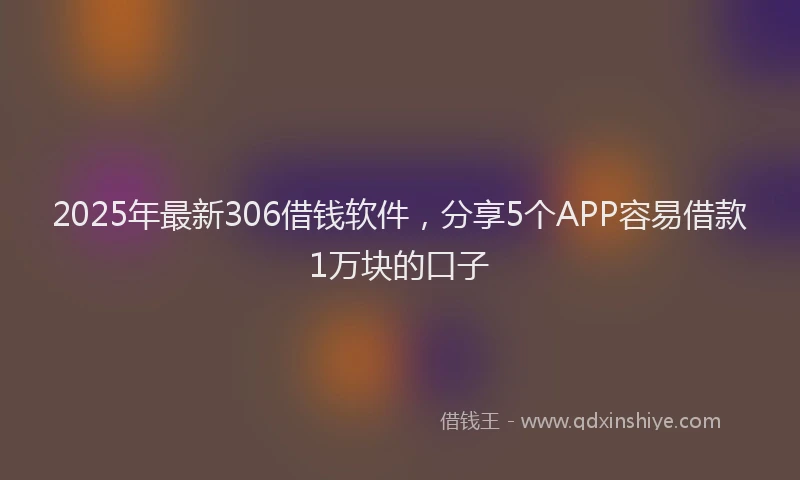 2025年最新306借钱软件，分享5个APP容易借款1万块的口子