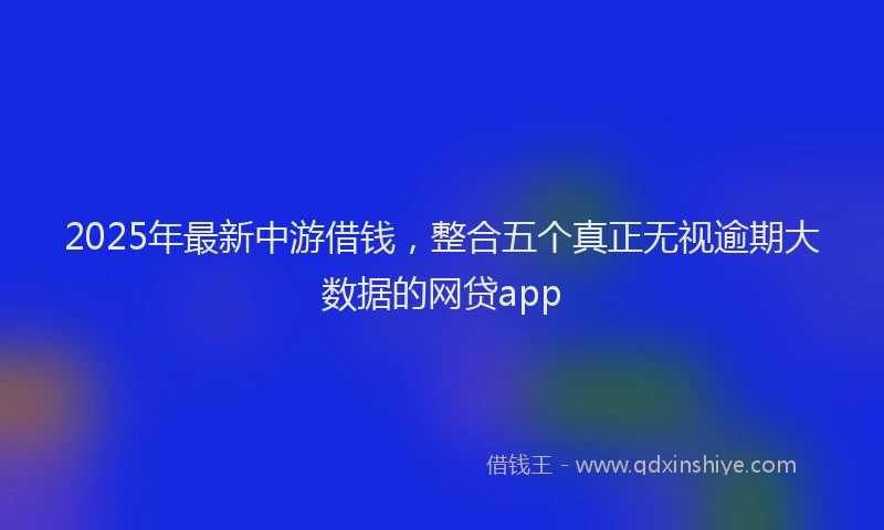 2025年最新中游借钱，整合五个真正无视逾期大数据的网贷app