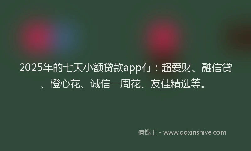 2025年的七天小额贷款app有：超爱财、融信贷、橙心花、诚信一周花、友佳精选等。