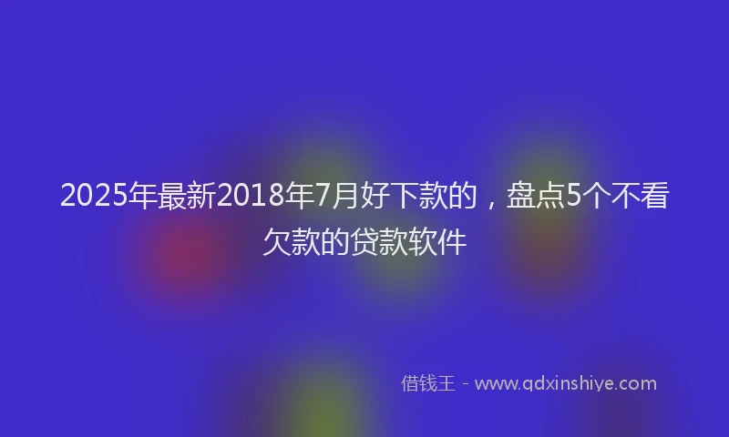 2025年最新2018年7月好下款的，盘点5个不看欠款的贷款软件