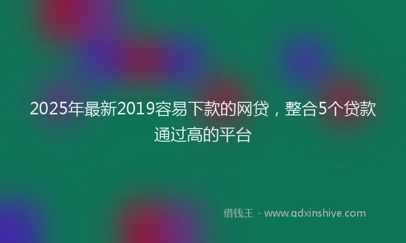 2025年最新2019容易下款的网贷，整合5个贷款通过高的平台