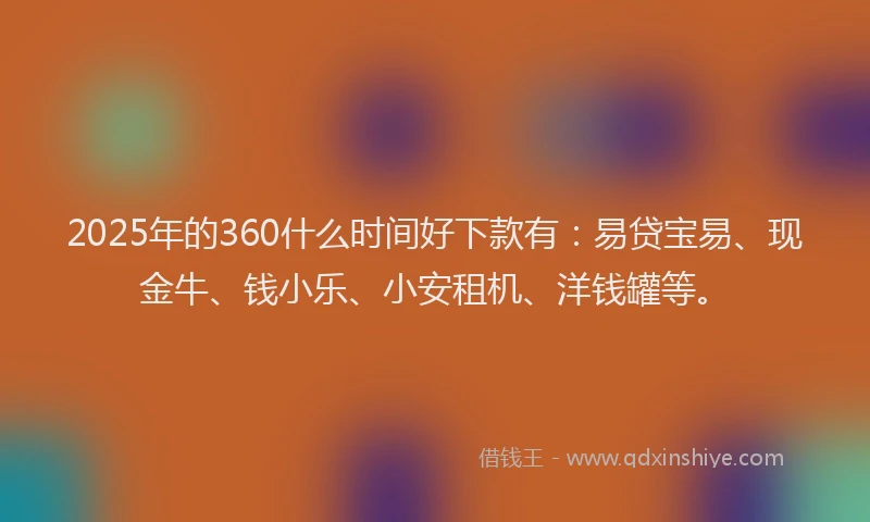 2025年的360什么时间好下款有：易贷宝易、现金牛、钱小乐、小安租机、洋钱罐等。