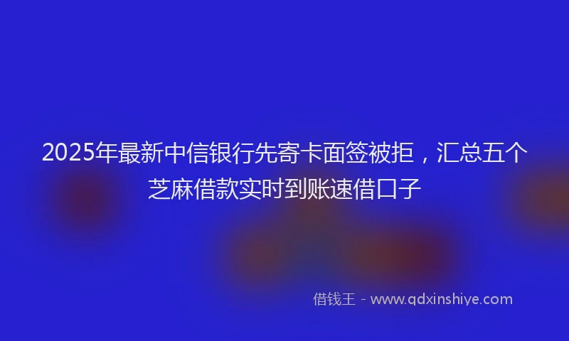2025年最新中信银行先寄卡面签被拒，汇总五个芝麻借款实时到账速借口子