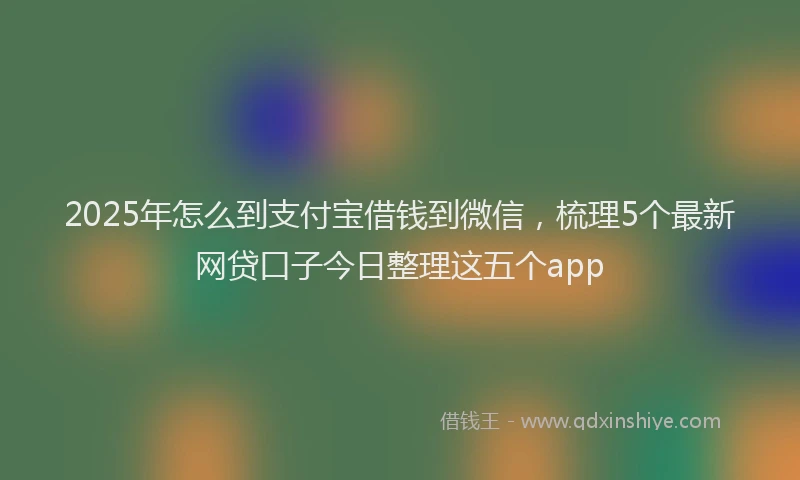 2025年怎么到支付宝借钱到微信，梳理5个最新网贷口子今日整理这五个app