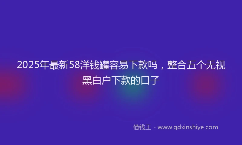 2025年最新58洋钱罐容易下款吗，整合五个无视黑白户下款的口子
