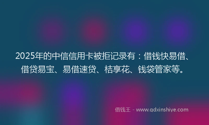 2025年的中信信用卡被拒记录有：借钱快易借、借贷易宝、易借速贷、桔享花、钱袋管家等。