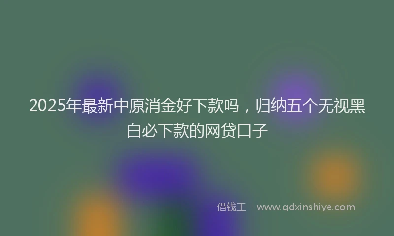 2025年最新中原消金好下款吗，归纳五个无视黑白必下款的网贷口子