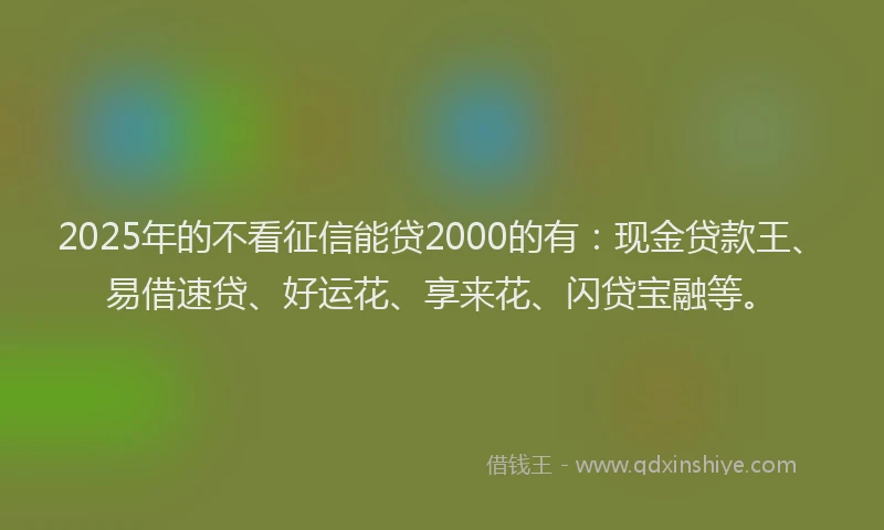 2025年的不看征信能贷2000的有：现金贷款王、易借速贷、好运花、享来花、闪贷宝融等。