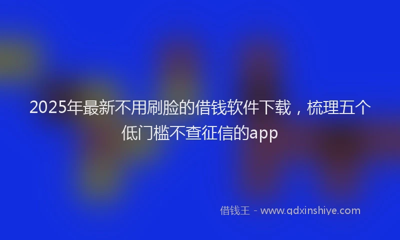 2025年最新不用刷脸的借钱软件下载，梳理五个低门槛不查征信的app