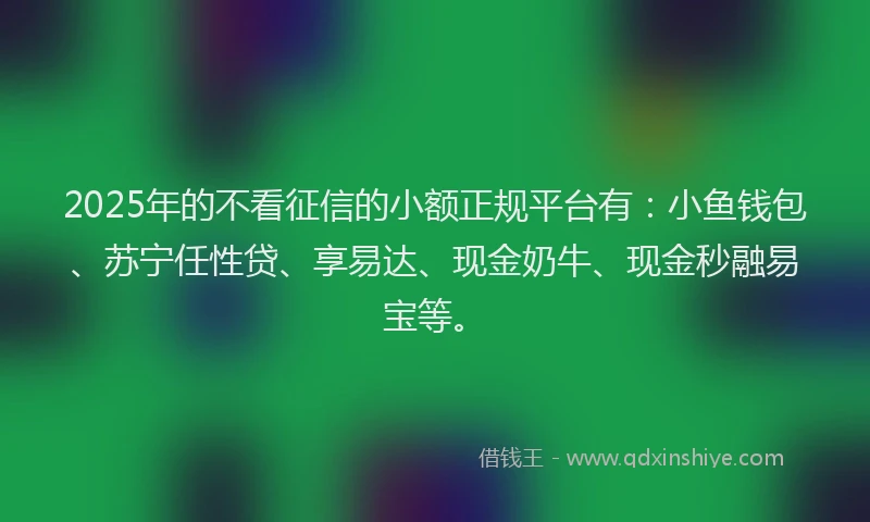 2025年的不看征信的小额正规平台有：小鱼钱包、苏宁任性贷、享易达、现金奶牛、现金秒融易宝等。