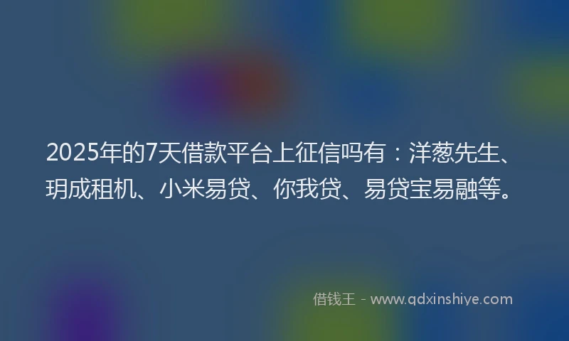 2025年的7天借款平台上征信吗有：洋葱先生、玥成租机、小米易贷、你我贷、易贷宝易融等。