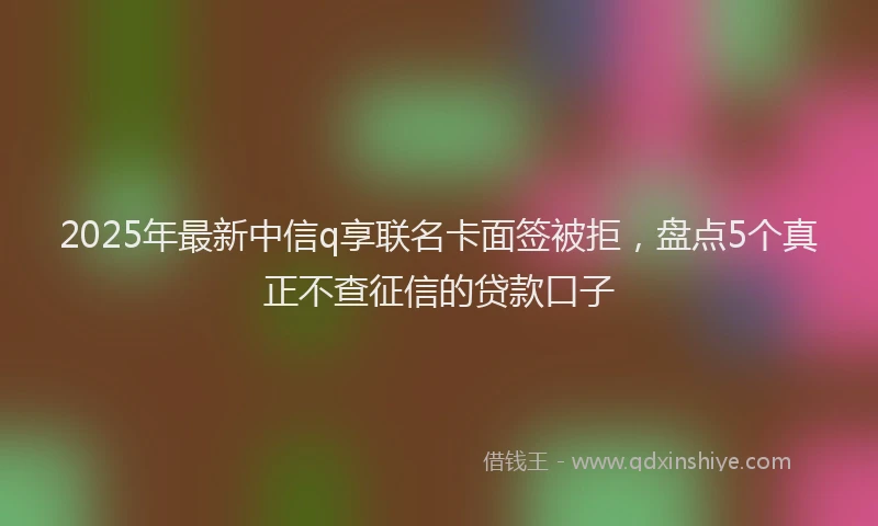 2025年最新中信q享联名卡面签被拒，盘点5个真正不查征信的贷款口子