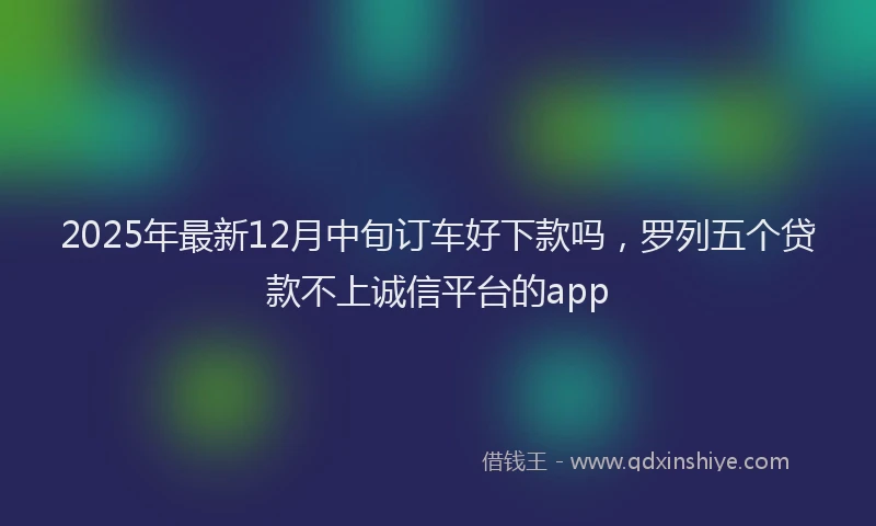2025年最新12月中旬订车好下款吗，罗列五个贷款不上诚信平台的app