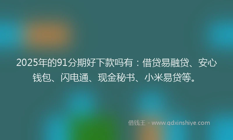 2025年的91分期好下款吗有：借贷易融贷、安心钱包、闪电通、现金秘书、小米易贷等。
