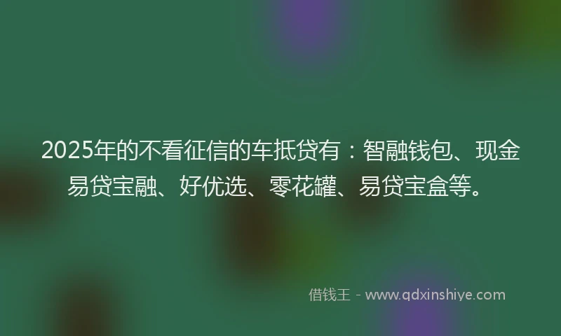 2025年的不看征信的车抵贷有：智融钱包、现金易贷宝融、好优选、零花罐、易贷宝盒等。