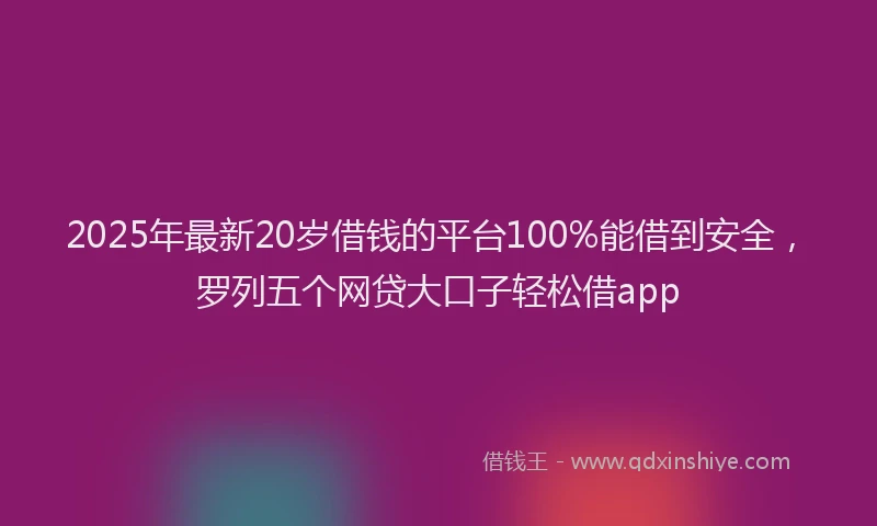 2025年最新20岁借钱的平台100%能借到安全，罗列五个网贷大口子轻松借app