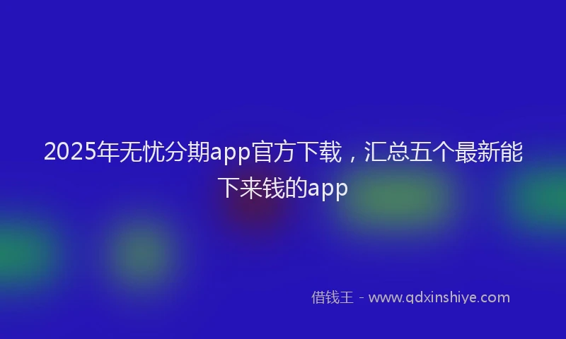 2025年无忧分期app官方下载，汇总五个最新能下来钱的app