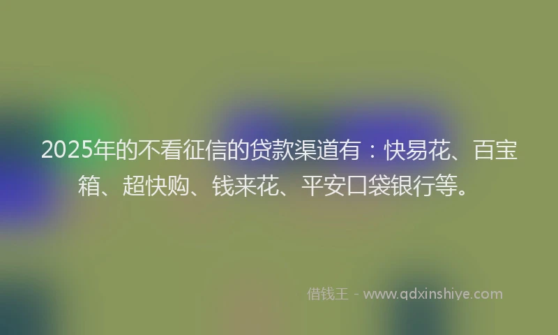 2025年的不看征信的贷款渠道有：快易花、百宝箱、超快购、钱来花、平安口袋银行等。
