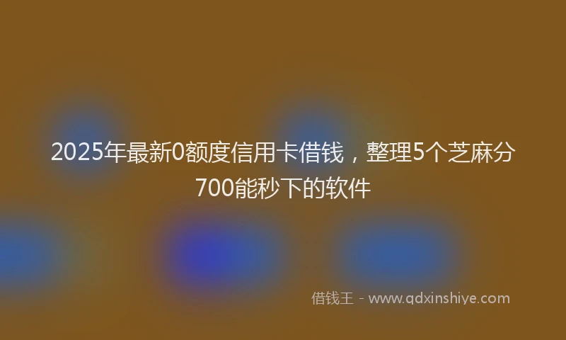 2025年最新0额度信用卡借钱，整理5个芝麻分700能秒下的软件
