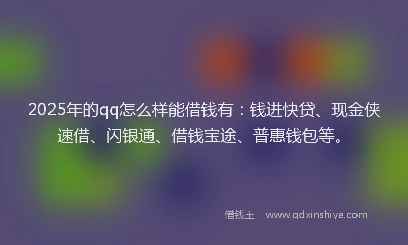 2025年的qq怎么样能借钱有：钱进快贷、现金侠速借、闪银通、借钱宝途、普惠钱包等。