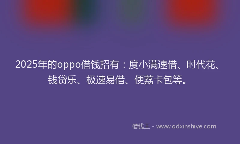 2025年的oppo借钱招有：度小满速借、时代花、钱贷乐、极速易借、便荔卡包等。
