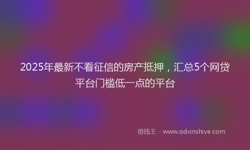 2025年最新不看征信的房产抵押，汇总5个网贷平台门槛低一点的平台