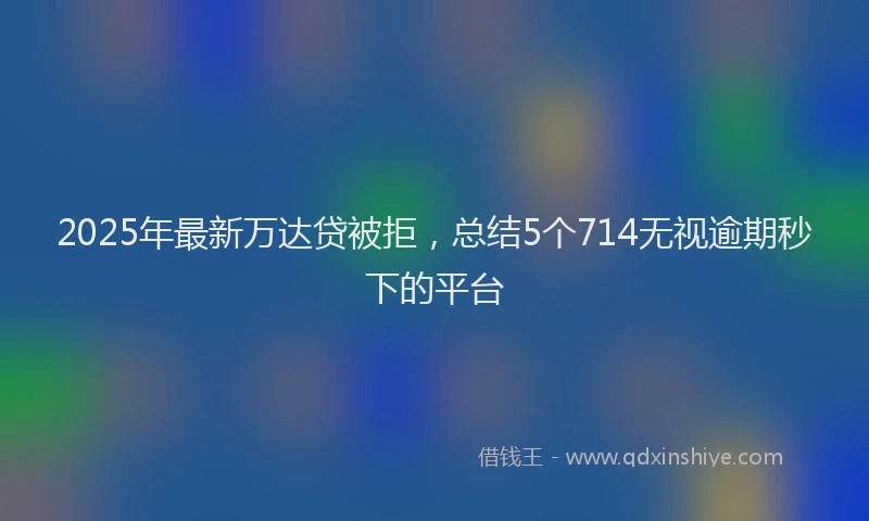 2025年最新万达贷被拒，总结5个714无视逾期秒下的平台