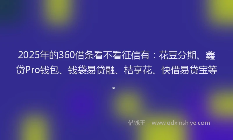 2025年的360借条看不看征信有：花豆分期、鑫贷Pro钱包、钱袋易贷融、桔享花、快借易贷宝等。