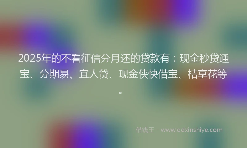2025年的不看征信分月还的贷款有：现金秒贷通宝、分期易、宜人贷、现金侠快借宝、桔享花等。