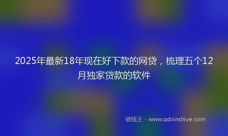 2025年最新18年现在好下款的网贷，梳理五个12月独家贷款的软件