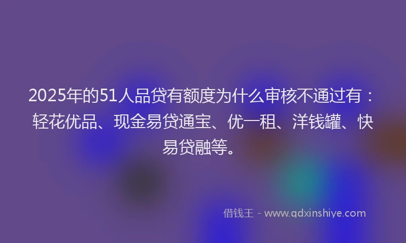 2025年的51人品贷有额度为什么审核不通过有：轻花优品、现金易贷通宝、优一租、洋钱罐、快易贷融等。