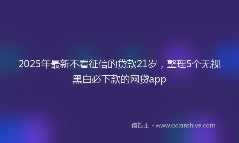 2025年最新不看征信的贷款21岁，整理5个无视黑白必下款的网贷app