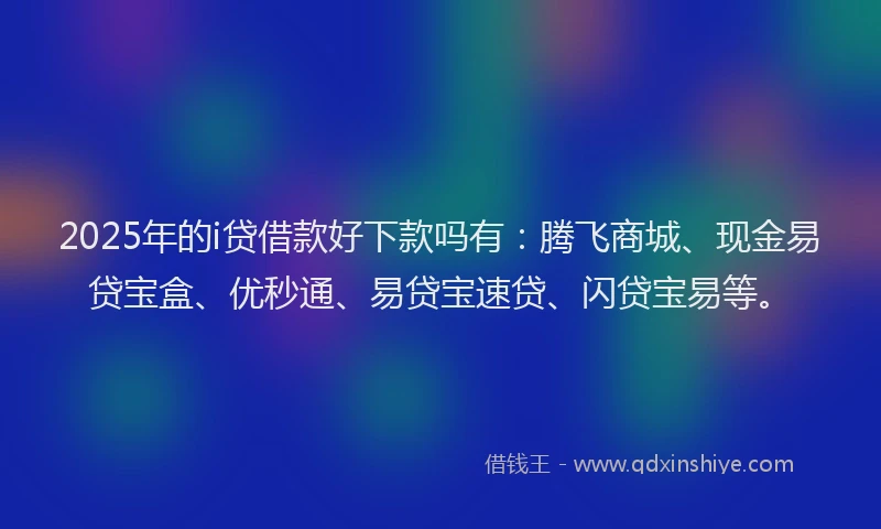 2025年的i贷借款好下款吗有：腾飞商城、现金易贷宝盒、优秒通、易贷宝速贷、闪贷宝易等。