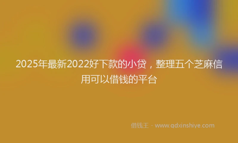 2025年最新2022好下款的小贷，整理五个芝麻信用可以借钱的平台