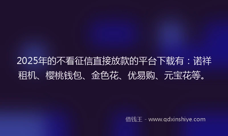 2025年的不看征信直接放款的平台下载有：诺祥租机、樱桃钱包、金色花、优易购、元宝花等。