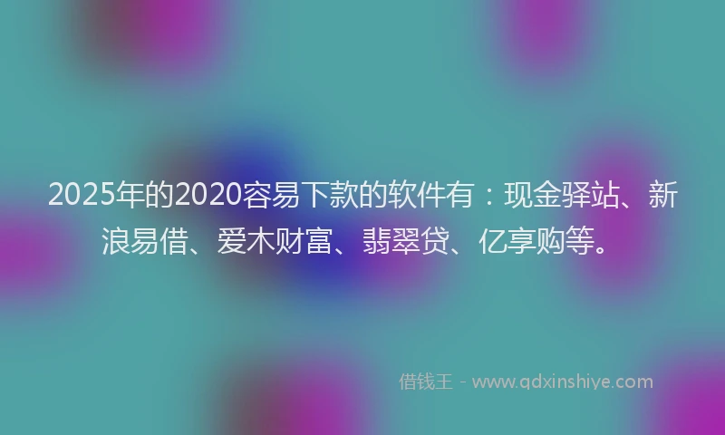 2025年的2020容易下款的软件有：现金驿站、新浪易借、爱木财富、翡翠贷、亿享购等。