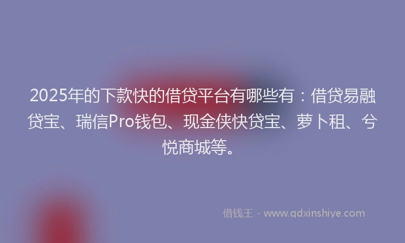 2025年的下款快的借贷平台有哪些有：借贷易融贷宝、瑞信Pro钱包、现金侠快贷宝、萝卜租、兮悦商城等。