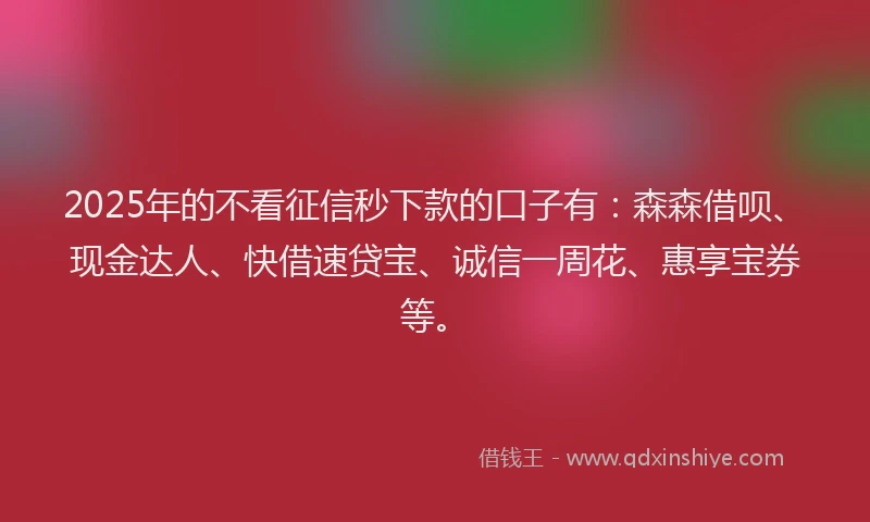 2025年的不看征信秒下款的口子有：森森借呗、现金达人、快借速贷宝、诚信一周花、惠享宝券等。
