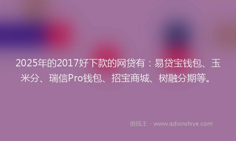 2025年的2017好下款的网贷有：易贷宝钱包、玉米分、瑞信Pro钱包、招宝商城、树融分期等。