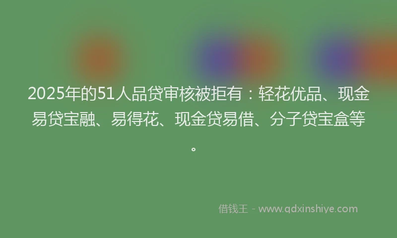 2025年的51人品贷审核被拒有：轻花优品、现金易贷宝融、易得花、现金贷易借、分子贷宝盒等。