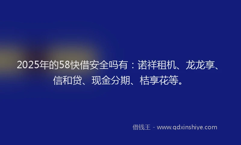 2025年的58快借安全吗有：诺祥租机、龙龙享、信和贷、现金分期、桔享花等。