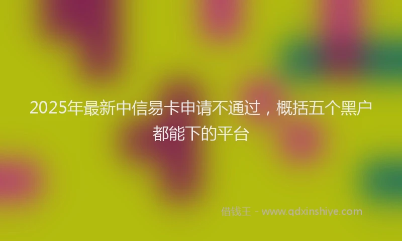 2025年最新中信易卡申请不通过，概括五个黑户都能下的平台
