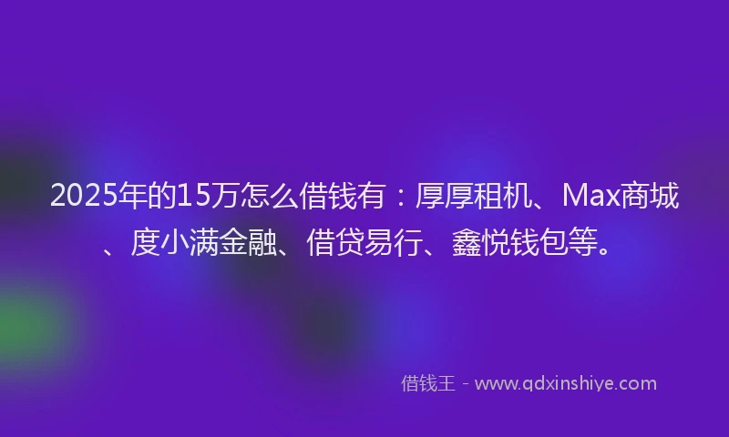 2025年的15万怎么借钱有：厚厚租机、Max商城、度小满金融、借贷易行、鑫悦钱包等。