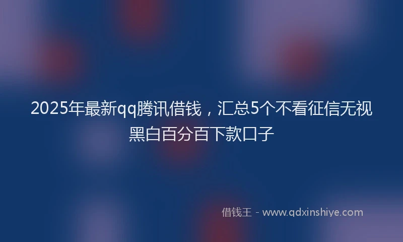 2025年最新qq腾讯借钱，汇总5个不看征信无视黑白百分百下款口子